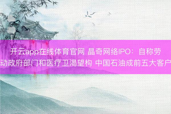 开云app在线体育官网 晶奇网络IPO:自称劳动政府部门和医疗卫渴望构 中国石油成前五大客户