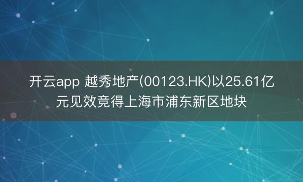 开云app 越秀地产(00123.HK)以25.61亿元见效竞得上海市浦东新区地块