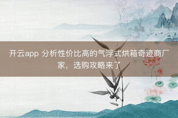 开云app 分析性价比高的气浮式烘箱奇迹商厂家,选购攻略来了