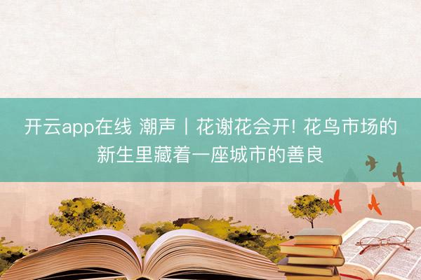 开云app在线 潮声丨花谢花会开! 花鸟市场的新生里藏着一座城市的善良