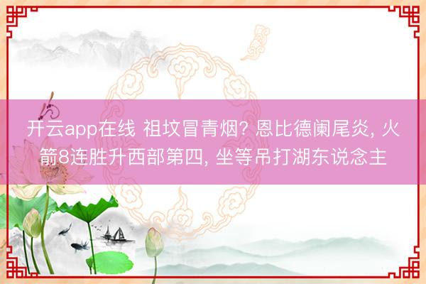 开云app在线 祖坟冒青烟? 恩比德阑尾炎， 火箭8连胜升西部第四， 坐等吊打湖东说念主