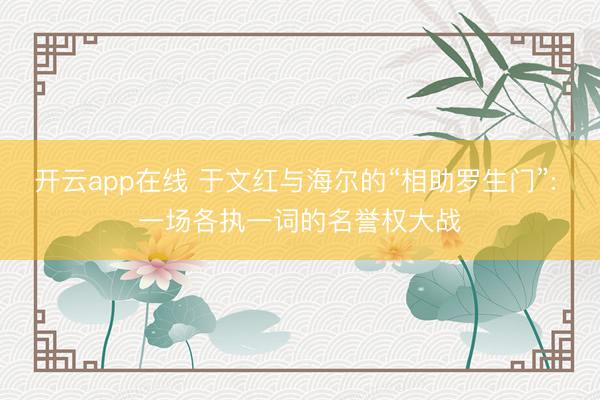 开云app在线 于文红与海尔的“相助罗生门”: 一场各执一词的名誉权大战