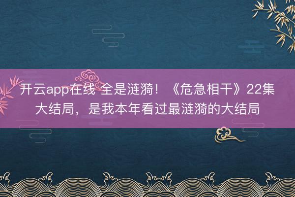 开云app在线 全是涟漪！《危急相干》22集大结局，是我本年看过最涟漪的大结局