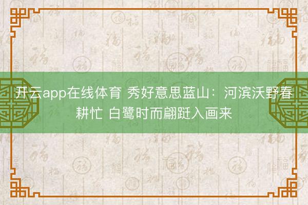 开云app在线体育 秀好意思蓝山:河滨沃野春耕忙 白鹭时而翩跹入画来