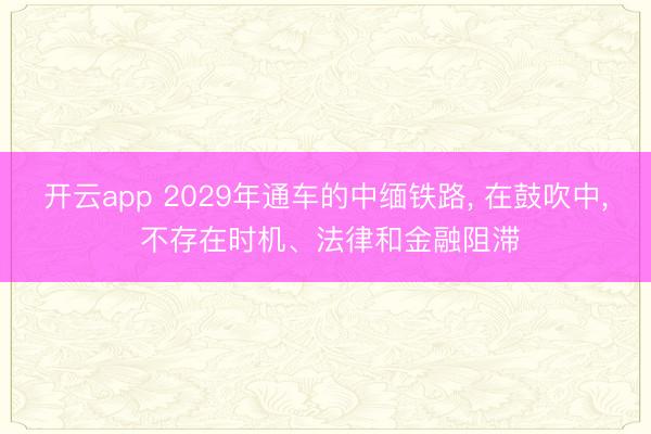 开云app 2029年通车的中缅铁路， 在鼓吹中， 不存在时机、法律和金融阻滞