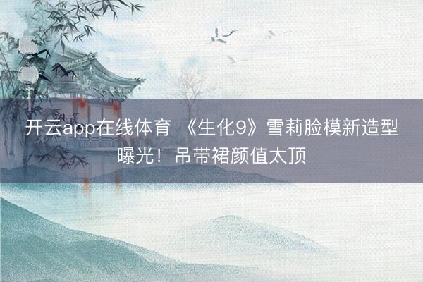 开云app在线体育 《生化9》雪莉脸模新造型曝光！吊带裙颜值太顶