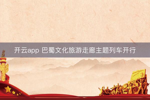 开云app 巴蜀文化旅游走廊主题列车开行