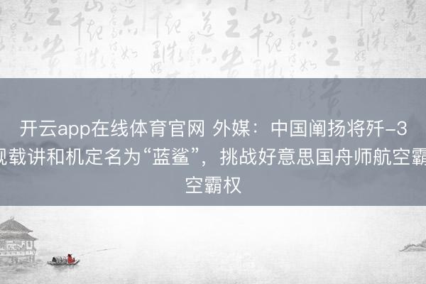 开云app在线体育官网 外媒：中国阐扬将歼-35舰载讲和机定名为“蓝鲨”，挑战好意思国舟师航空霸权