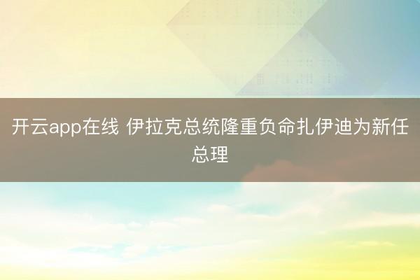 开云app在线 伊拉克总统隆重负命扎伊迪为新任总理
