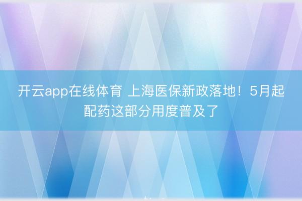 开云app在线体育 上海医保新政落地！5月起配药这部分用度普及了