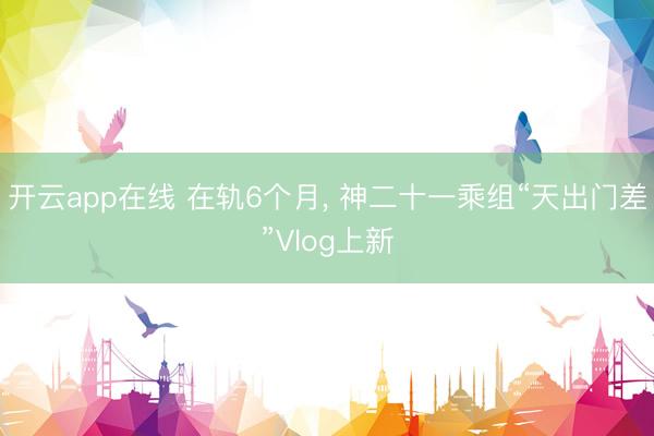 开云app在线 在轨6个月， 神二十一乘组“天出门差”Vlog上新
