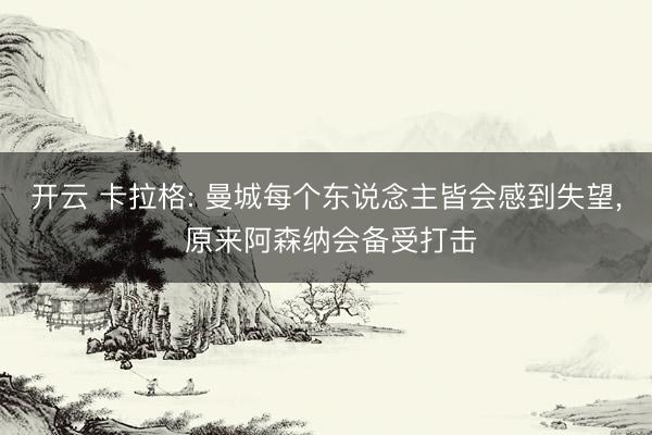 开云 卡拉格: 曼城每个东说念主皆会感到失望， 原来阿森纳会备受打击
