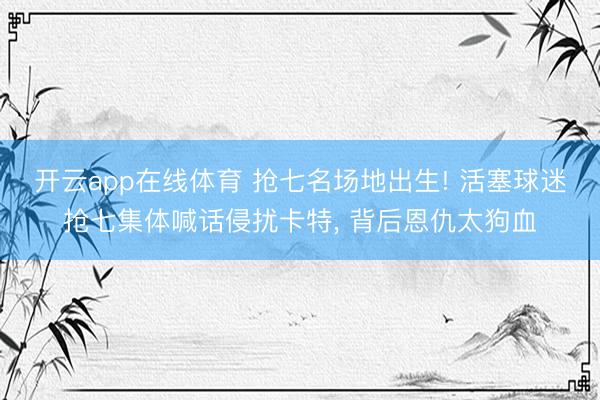 开云app在线体育 抢七名场地出生! 活塞球迷抢七集体喊话侵扰卡特， 背后恩仇太狗血