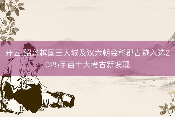 开云 绍兴越国王人城及汉六朝会稽郡古迹入选2025宇宙十大考古新发现