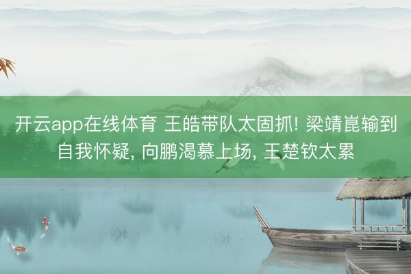 开云app在线体育 王皓带队太固抓! 梁靖崑输到自我怀疑， 向鹏渴慕上场， 王楚钦太累