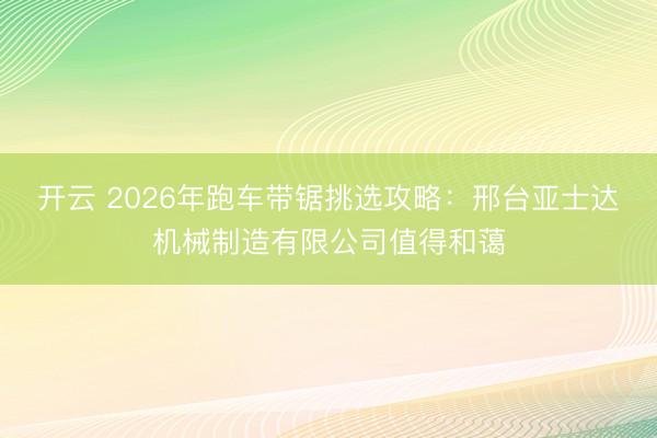 开云 2026年跑车带锯挑选攻略：邢台亚士达机械制造有限公司值得和蔼
