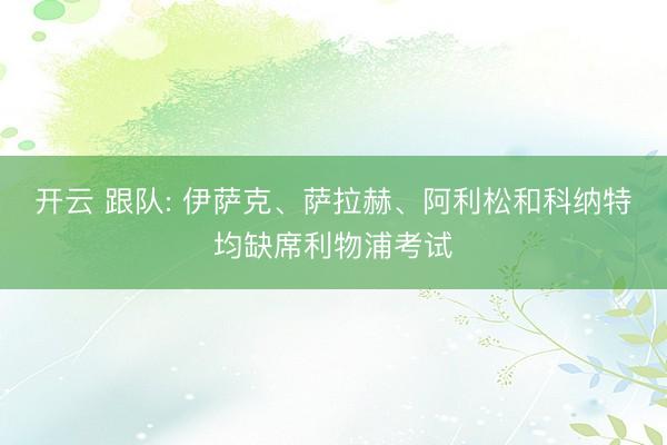 开云 跟队: 伊萨克、萨拉赫、阿利松和科纳特均缺席利物浦考试