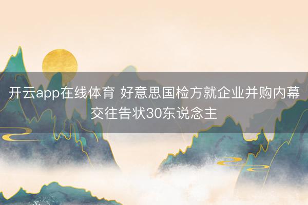 开云app在线体育 好意思国检方就企业并购内幕交往告状30东说念主
