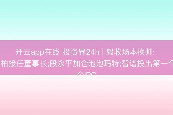 开云app在线 投资界24h | 毅收场本换帅: 尤劲柏接任董事长;段永平加仓泡泡玛特;智谱投出第一个IPO