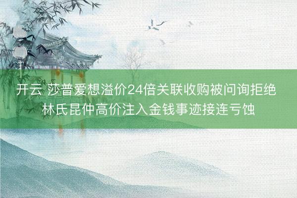 开云 莎普爱想溢价24倍关联收购被问询拒绝 林氏昆仲高价注入金钱事迹接连亏蚀