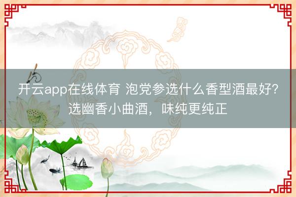 开云app在线体育 泡党参选什么香型酒最好？选幽香小曲酒，味纯更纯正