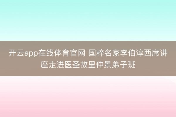 开云app在线体育官网 国粹名家李伯淳西席讲座走进医圣故里仲景弟子班